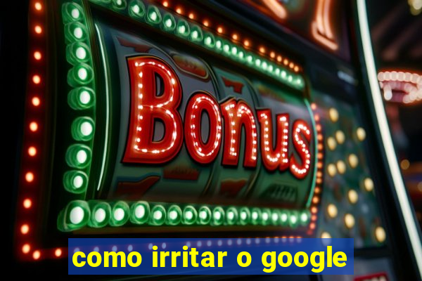 como irritar o google